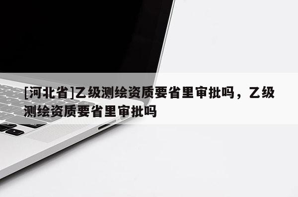 [河北省]乙級(jí)測(cè)繪資質(zhì)要省里審批嗎，乙級(jí)測(cè)繪資質(zhì)要省里審批嗎