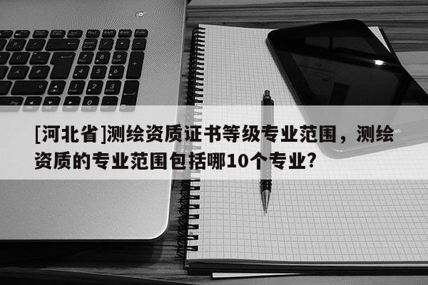 [河北省]測繪資質(zhì)證書等級專業(yè)范圍，測繪資質(zhì)的專業(yè)范圍包括哪10個專業(yè)?