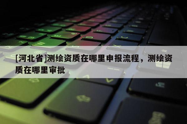 [河北省]測(cè)繪資質(zhì)在哪里申報(bào)流程，測(cè)繪資質(zhì)在哪里審批