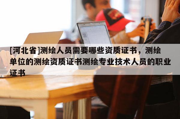 [河北省]測繪人員需要哪些資質證書，測繪單位的測繪資質證書測繪專業(yè)技術人員的職業(yè)證書