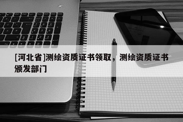 [河北省]測繪資質(zhì)證書領(lǐng)取，測繪資質(zhì)證書頒發(fā)部門