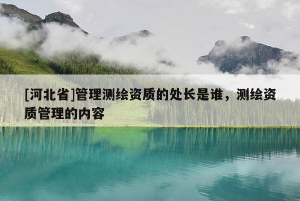 [河北省]管理測繪資質(zhì)的處長是誰，測繪資質(zhì)管理的內(nèi)容