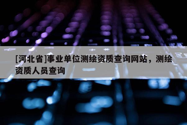 [河北省]事業(yè)單位測繪資質(zhì)查詢網(wǎng)站，測繪資質(zhì)人員查詢