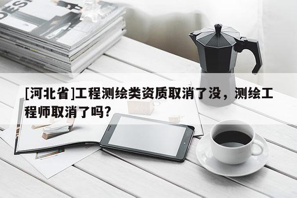 [河北省]工程測繪類資質(zhì)取消了沒，測繪工程師取消了嗎?