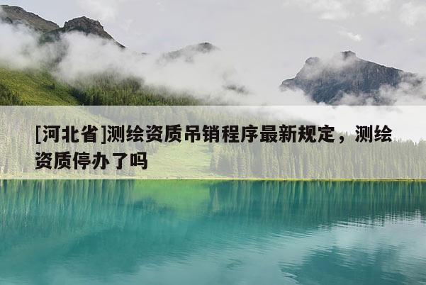 [河北省]測繪資質(zhì)吊銷程序最新規(guī)定，測繪資質(zhì)停辦了嗎