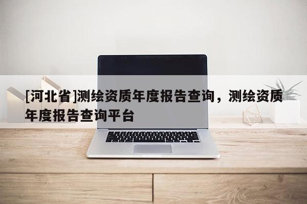 [河北省]測(cè)繪資質(zhì)年度報(bào)告查詢，測(cè)繪資質(zhì)年度報(bào)告查詢平臺(tái)