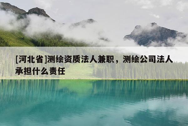 [河北省]測繪資質(zhì)法人兼職，測繪公司法人承擔(dān)什么責(zé)任