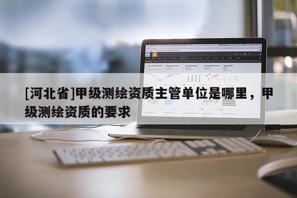 [河北省]甲級測繪資質(zhì)主管單位是哪里，甲級測繪資質(zhì)的要求