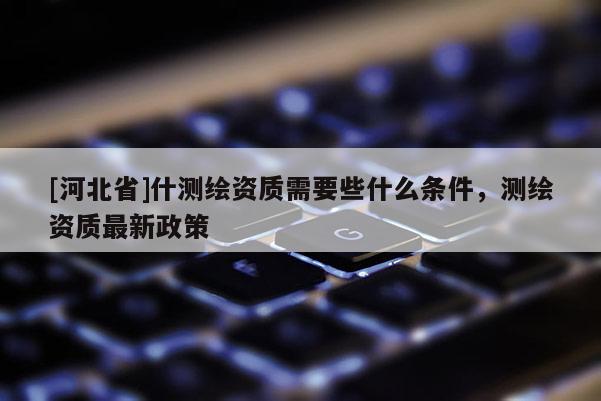 [河北省]什測(cè)繪資質(zhì)需要些什么條件，測(cè)繪資質(zhì)最新政策