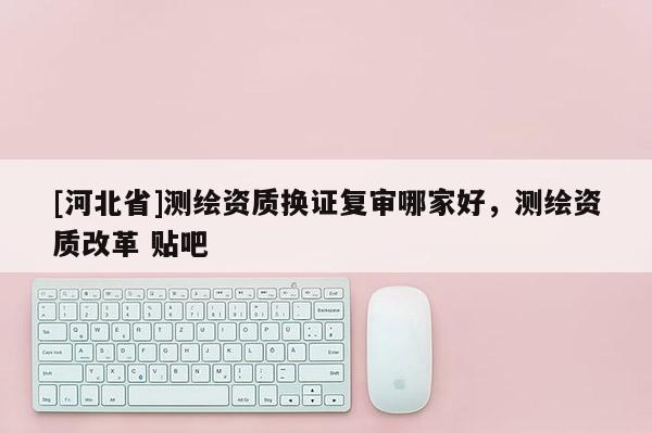 [河北省]測繪資質(zhì)換證復(fù)審哪家好，測繪資質(zhì)改革 貼吧