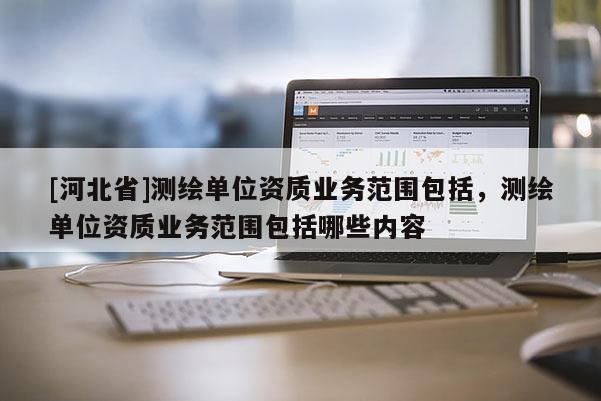 [河北省]測繪單位資質(zhì)業(yè)務(wù)范圍包括，測繪單位資質(zhì)業(yè)務(wù)范圍包括哪些內(nèi)容
