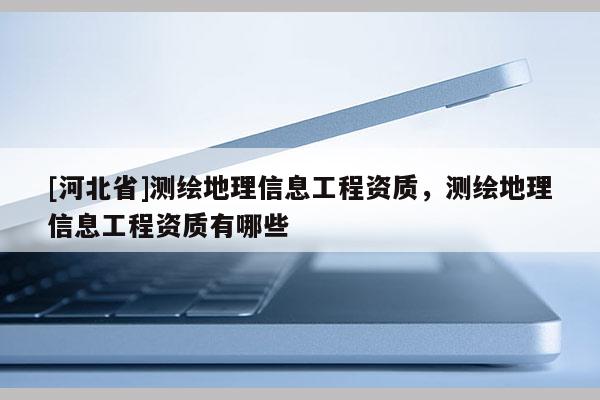 [河北省]測(cè)繪地理信息工程資質(zhì)，測(cè)繪地理信息工程資質(zhì)有哪些