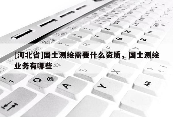[河北省]國土測繪需要什么資質(zhì)，國土測繪業(yè)務(wù)有哪些
