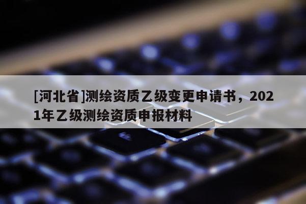[河北省]測繪資質(zhì)乙級變更申請書，2021年乙級測繪資質(zhì)申報材料