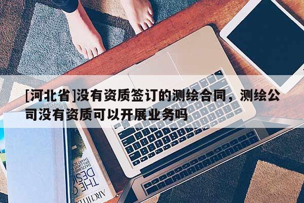 [河北省]沒有資質(zhì)簽訂的測繪合同，測繪公司沒有資質(zhì)可以開展業(yè)務(wù)嗎
