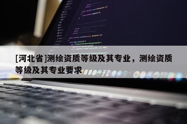 [河北省]測繪資質(zhì)等級及其專業(yè)，測繪資質(zhì)等級及其專業(yè)要求