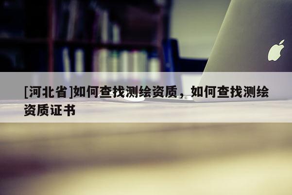 [河北省]如何查找測繪資質，如何查找測繪資質證書