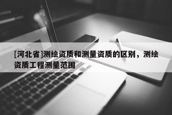[河北省]測(cè)繪資質(zhì)和測(cè)量資質(zhì)的區(qū)別，測(cè)繪資質(zhì)工程測(cè)量范圍