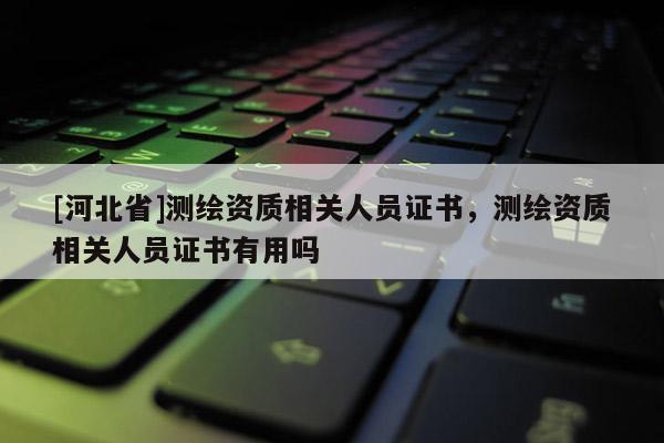 [河北省]測(cè)繪資質(zhì)相關(guān)人員證書，測(cè)繪資質(zhì)相關(guān)人員證書有用嗎