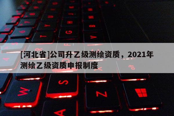 [河北省]公司升乙級(jí)測(cè)繪資質(zhì)，2021年測(cè)繪乙級(jí)資質(zhì)申報(bào)制度