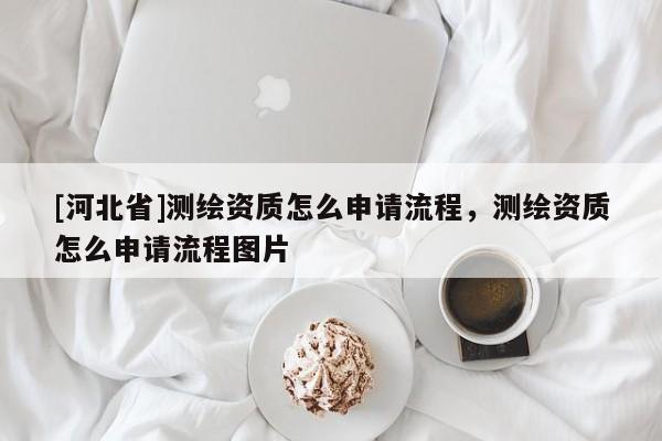 [河北省]測繪資質(zhì)怎么申請(qǐng)流程，測繪資質(zhì)怎么申請(qǐng)流程圖片