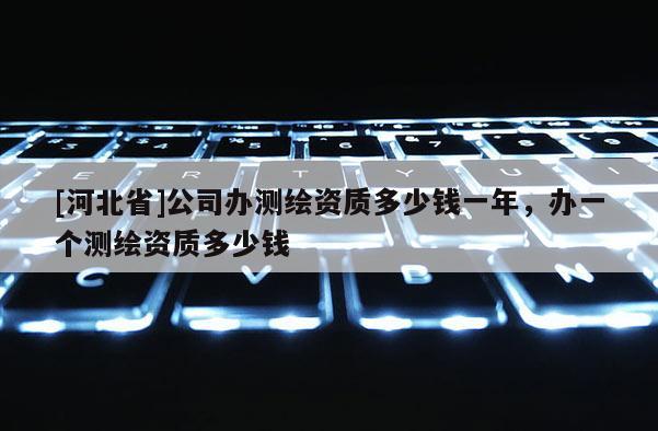 [河北省]公司辦測繪資質(zhì)多少錢一年，辦一個測繪資質(zhì)多少錢