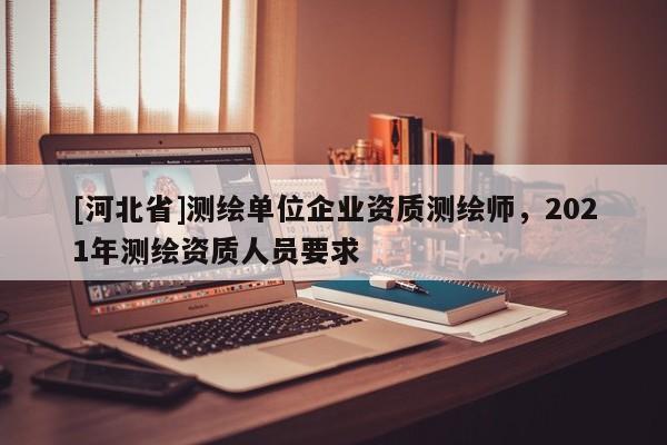 [河北省]測繪單位企業(yè)資質(zhì)測繪師，2021年測繪資質(zhì)人員要求