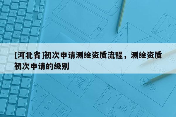 [河北省]初次申請測繪資質(zhì)流程，測繪資質(zhì)初次申請的級別