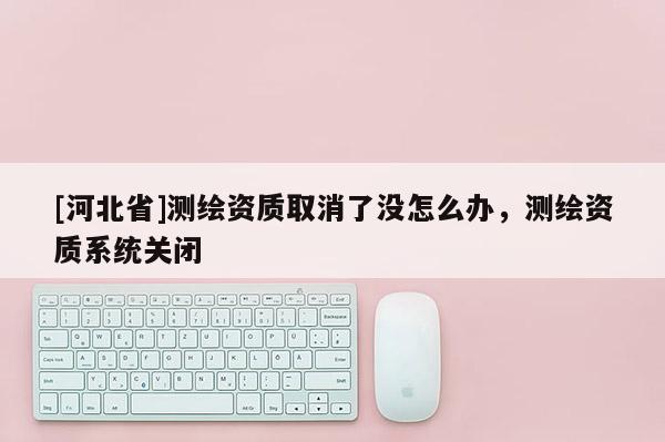 [河北省]測繪資質(zhì)取消了沒怎么辦，測繪資質(zhì)系統(tǒng)關(guān)閉
