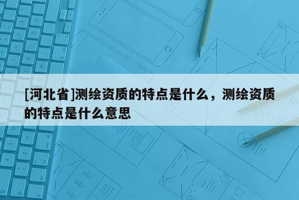 [河北省]測繪資質(zhì)的特點(diǎn)是什么，測繪資質(zhì)的特點(diǎn)是什么意思
