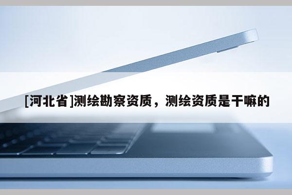 [河北省]測繪勘察資質(zhì)，測繪資質(zhì)是干嘛的