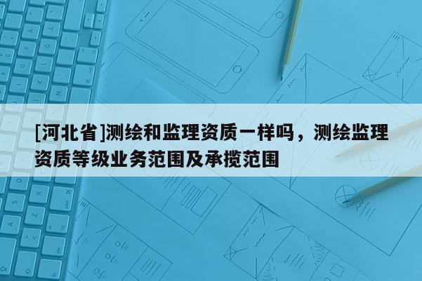 [河北省]測(cè)繪和監(jiān)理資質(zhì)一樣嗎，測(cè)繪監(jiān)理資質(zhì)等級(jí)業(yè)務(wù)范圍及承攬范圍