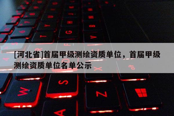 [河北省]首屆甲級(jí)測繪資質(zhì)單位，首屆甲級(jí)測繪資質(zhì)單位名單公示