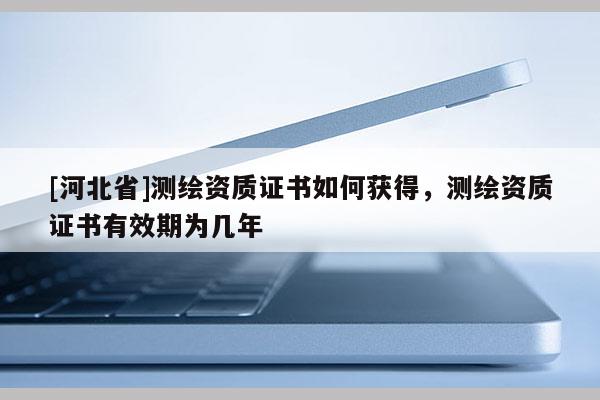 [河北省]測繪資質(zhì)證書如何獲得，測繪資質(zhì)證書有效期為幾年
