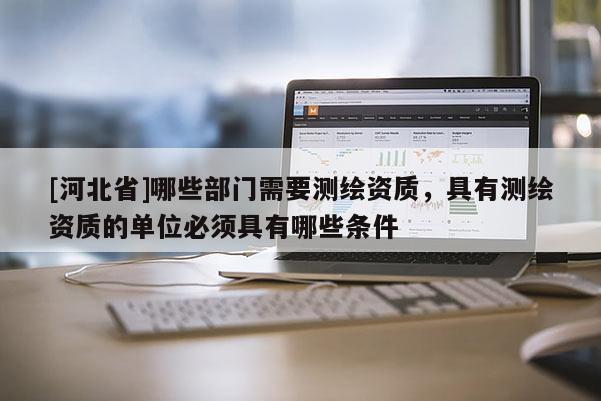 [河北省]哪些部門需要測繪資質，具有測繪資質的單位必須具有哪些條件