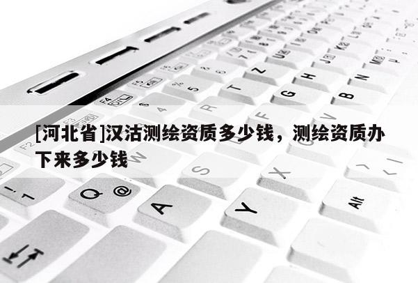 [河北省]漢沽測繪資質(zhì)多少錢，測繪資質(zhì)辦下來多少錢