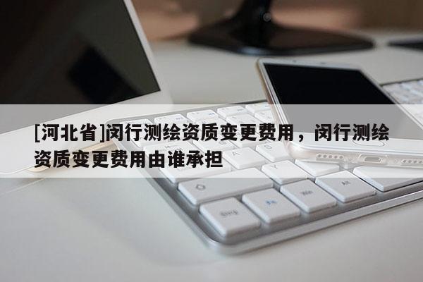 [河北省]閔行測(cè)繪資質(zhì)變更費(fèi)用，閔行測(cè)繪資質(zhì)變更費(fèi)用由誰(shuí)承擔(dān)
