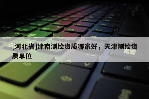 [河北省]津南測(cè)繪資質(zhì)哪家好，天津測(cè)繪資質(zhì)單位