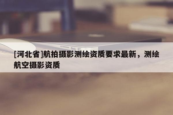 [河北省]航拍攝影測(cè)繪資質(zhì)要求最新，測(cè)繪航空攝影資質(zhì)