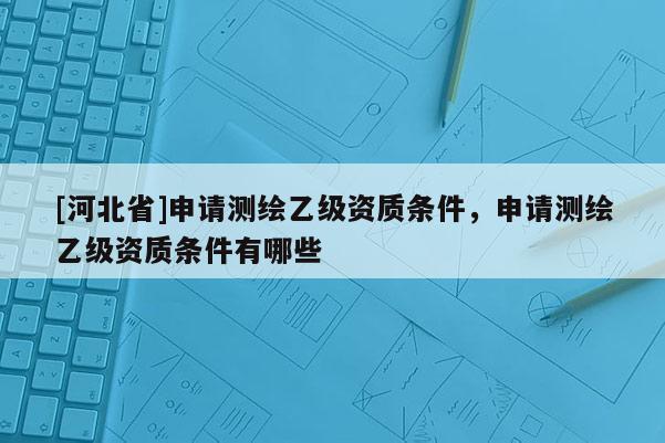 [河北省]申請(qǐng)測(cè)繪乙級(jí)資質(zhì)條件，申請(qǐng)測(cè)繪乙級(jí)資質(zhì)條件有哪些