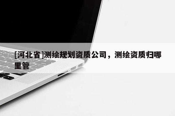 [河北省]測繪規(guī)劃資質(zhì)公司，測繪資質(zhì)歸哪里管