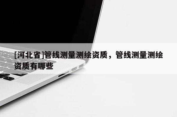 [河北省]管線(xiàn)測(cè)量測(cè)繪資質(zhì)，管線(xiàn)測(cè)量測(cè)繪資質(zhì)有哪些