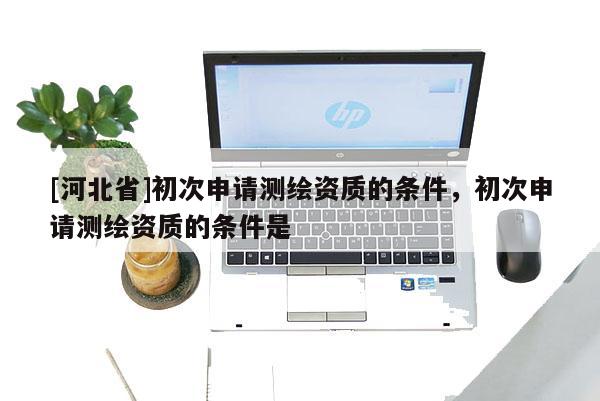 [河北省]初次申請測繪資質(zhì)的條件，初次申請測繪資質(zhì)的條件是