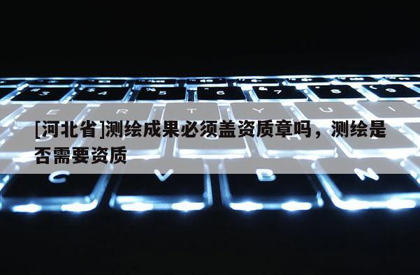 [河北省]測(cè)繪成果必須蓋資質(zhì)章嗎，測(cè)繪是否需要資質(zhì)