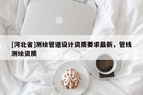 [河北省]測(cè)繪管道設(shè)計(jì)資質(zhì)要求最新，管線測(cè)繪資質(zhì)