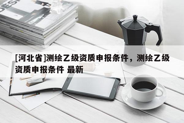 [河北省]測繪乙級資質(zhì)申報條件，測繪乙級資質(zhì)申報條件 最新