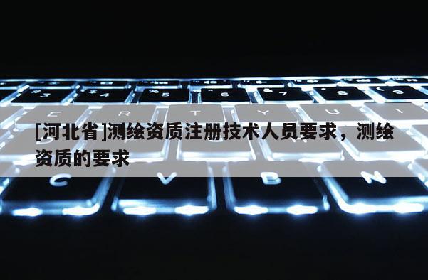 [河北省]測(cè)繪資質(zhì)注冊(cè)技術(shù)人員要求，測(cè)繪資質(zhì)的要求