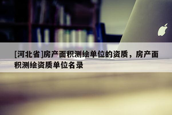 [河北省]房產(chǎn)面積測繪單位的資質(zhì)，房產(chǎn)面積測繪資質(zhì)單位名錄