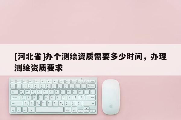 [河北省]辦個(gè)測繪資質(zhì)需要多少時(shí)間，辦理測繪資質(zhì)要求
