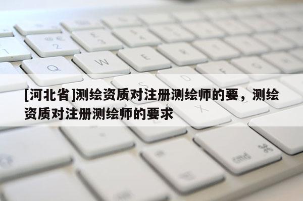 [河北省]測繪資質(zhì)對注冊測繪師的要，測繪資質(zhì)對注冊測繪師的要求